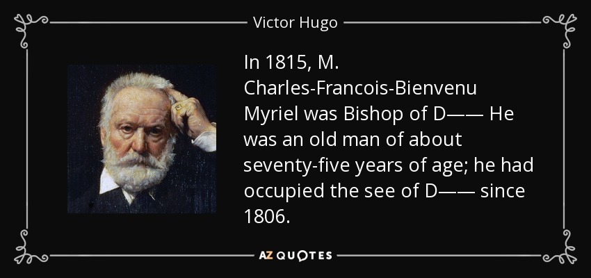 In 1815, M. Charles-Francois-Bienvenu Myriel was Bishop of D—— He was an old man of about seventy-five years of age; he had occupied the see of D—— since 1806. - Victor Hugo