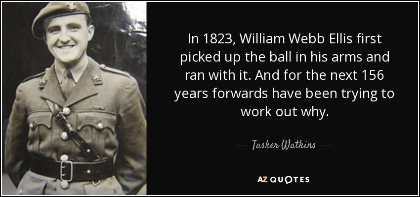 In 1823, William Webb Ellis first picked up the ball in his arms and ran with it. And for the next 156 years forwards have been trying to work out why. - Tasker Watkins