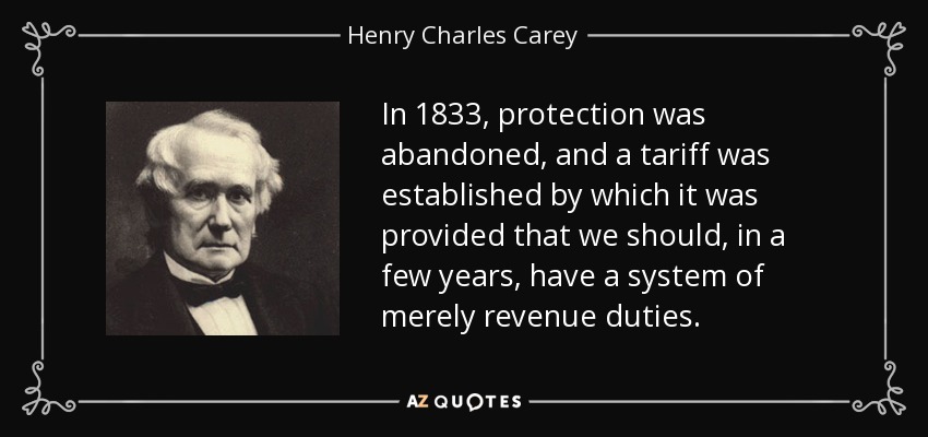 In 1833, protection was abandoned, and a tariff was established by which it was provided that we should, in a few years, have a system of merely revenue duties. - Henry Charles Carey