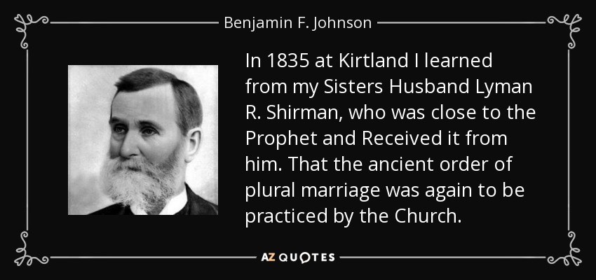 In 1835 at Kirtland I learned from my Sisters Husband Lyman R. Shirman, who was close to the Prophet and Received it from him. That the ancient order of plural marriage was again to be practiced by the Church. - Benjamin F. Johnson