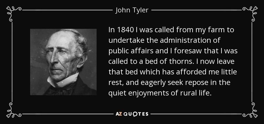 In 1840 I was called from my farm to undertake the administration of public affairs and I foresaw that I was called to a bed of thorns. I now leave that bed which has afforded me little rest, and eagerly seek repose in the quiet enjoyments of rural life. - John Tyler