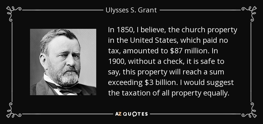 In 1850, I believe, the church property in the United States, which paid no tax, amounted to $87 million. In 1900, without a check, it is safe to say, this property will reach a sum exceeding $3 billion. I would suggest the taxation of all property equally. - Ulysses S. Grant
