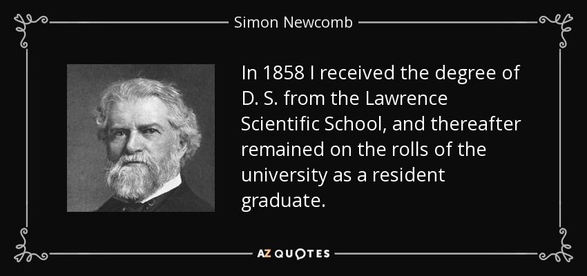 In 1858 I received the degree of D. S. from the Lawrence Scientific School, and thereafter remained on the rolls of the university as a resident graduate. - Simon Newcomb