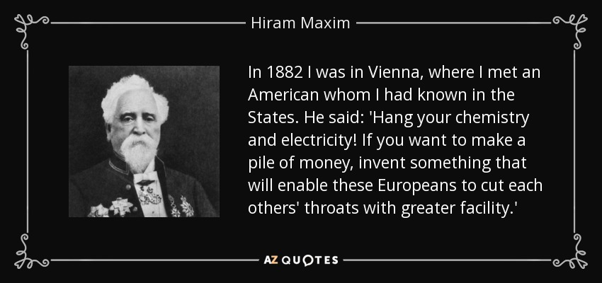 In 1882 I was in Vienna, where I met an American whom I had known in the States. He said: 'Hang your chemistry and electricity! If you want to make a pile of money, invent something that will enable these Europeans to cut each others' throats with greater facility.' - Hiram Maxim