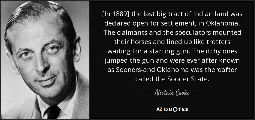 [In 1889] the last big tract of Indian land was declared open for settlement, in Oklahoma. The claimants and the speculators mounted their horses and lined up like trotters waiting for a starting gun. The itchy ones jumped the gun and were ever after known as Sooners-and Oklahoma was thereafter called the Sooner State. - Alistair Cooke