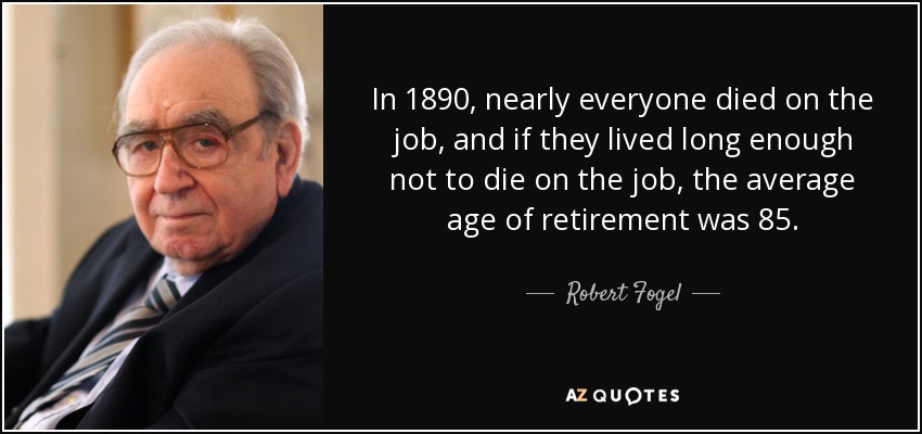 In 1890, nearly everyone died on the job, and if they lived long enough not to die on the job, the average age of retirement was 85. - Robert Fogel