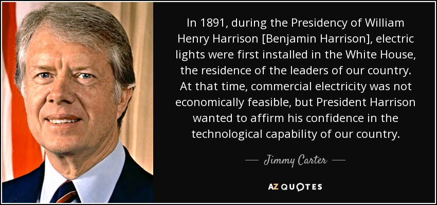 In 1891, during the Presidency of William Henry Harrison [Benjamin Harrison], electric lights were first installed in the White House, the residence of the leaders of our country. At that time, commercial electricity was not economically feasible, but President Harrison wanted to affirm his confidence in the technological capability of our country. - Jimmy Carter