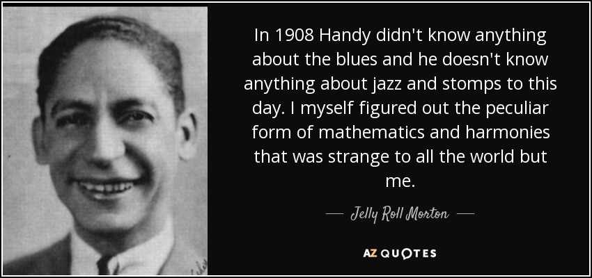 In 1908 Handy didn't know anything about the blues and he doesn't know anything about jazz and stomps to this day. I myself figured out the peculiar form of mathematics and harmonies that was strange to all the world but me. - Jelly Roll Morton