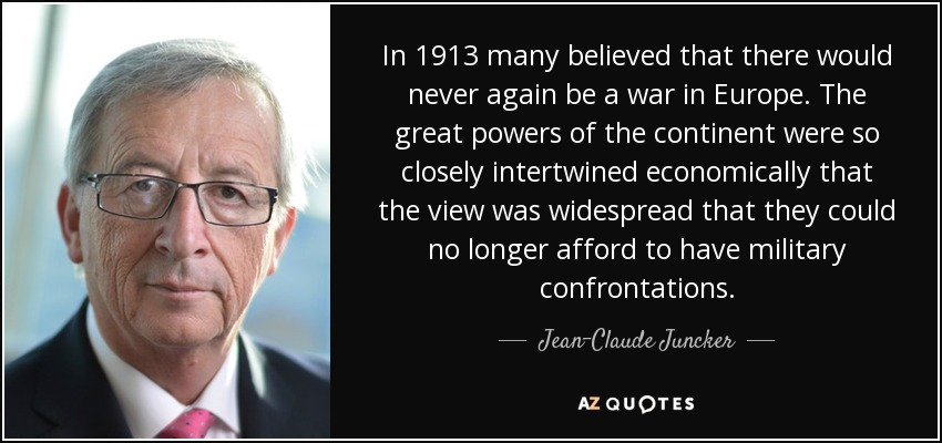 In 1913 many believed that there would never again be a war in Europe. The great powers of the continent were so closely intertwined economically that the view was widespread that they could no longer afford to have military confrontations. - Jean-Claude Juncker