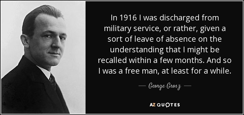 In 1916 I was discharged from military service, or rather, given a sort of leave of absence on the understanding that I might be recalled within a few months. And so I was a free man, at least for a while. - George Grosz