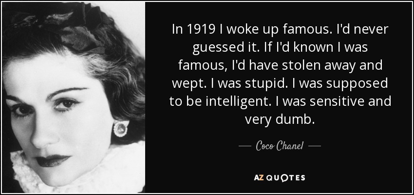 In 1919 I woke up famous. I'd never guessed it. If I'd known I was famous, I'd have stolen away and wept. I was stupid. I was supposed to be intelligent. I was sensitive and very dumb. - Coco Chanel