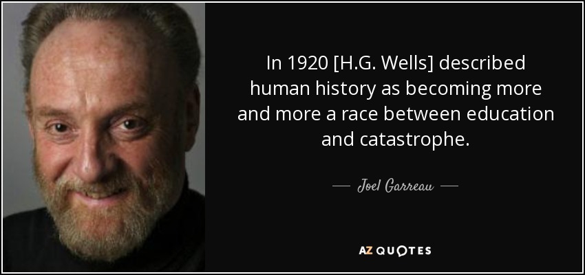 In 1920 [H.G. Wells] described human history as becoming more and more a race between education and catastrophe. - Joel Garreau
