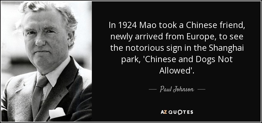 In 1924 Mao took a Chinese friend, newly arrived from Europe, to see the notorious sign in the Shanghai park, 'Chinese and Dogs Not Allowed'. - Paul Johnson