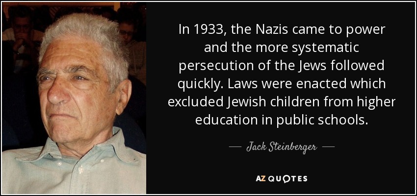 In 1933, the Nazis came to power and the more systematic persecution of the Jews followed quickly. Laws were enacted which excluded Jewish children from higher education in public schools. - Jack Steinberger