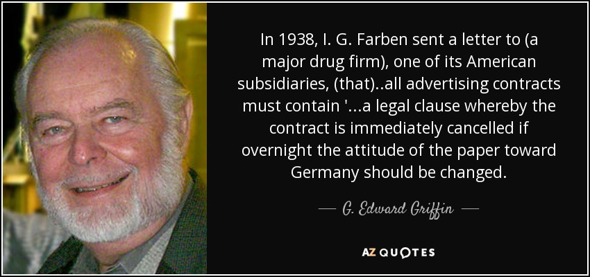 In 1938, I. G. Farben sent a letter to (a major drug firm), one of its American subsidiaries, (that)..all advertising contracts must contain '...a legal clause whereby the contract is immediately cancelled if overnight the attitude of the paper toward Germany should be changed. - G. Edward Griffin