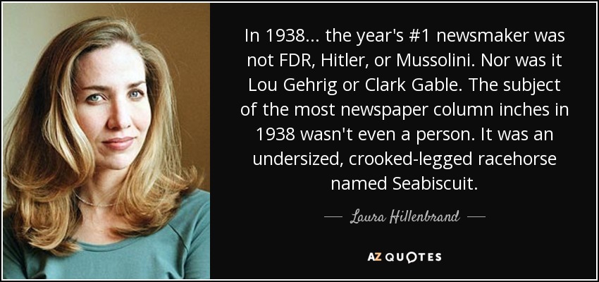 In 1938... the year's #1 newsmaker was not FDR, Hitler, or Mussolini. Nor was it Lou Gehrig or Clark Gable. The subject of the most newspaper column inches in 1938 wasn't even a person. It was an undersized, crooked-legged racehorse named Seabiscuit. - Laura Hillenbrand