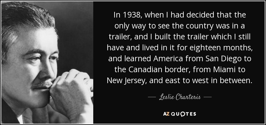 In 1938, when I had decided that the only way to see the country was in a trailer, and I built the trailer which I still have and lived in it for eighteen months, and learned America from San Diego to the Canadian border, from Miami to New Jersey, and east to west in between. - Leslie Charteris