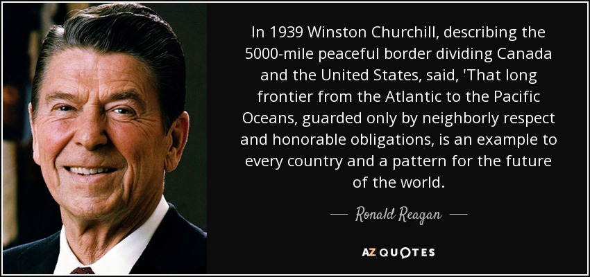 In 1939 Winston Churchill, describing the 5000-mile peaceful border dividing Canada and the United States, said, 'That long frontier from the Atlantic to the Pacific Oceans, guarded only by neighborly respect and honorable obligations, is an example to every country and a pattern for the future of the world. - Ronald Reagan
