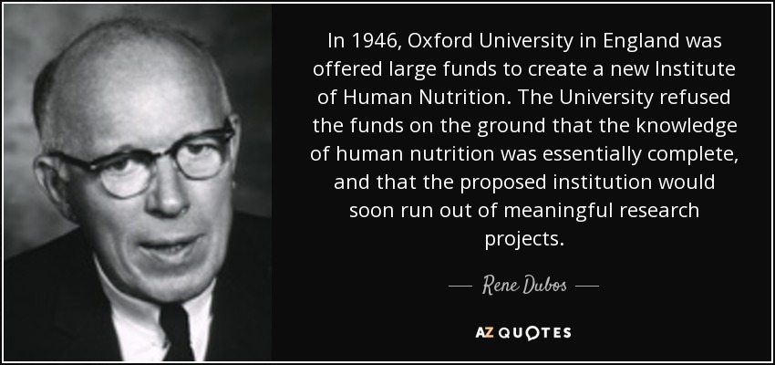 In 1946, Oxford University in England was offered large funds to create a new Institute of Human Nutrition. The University refused the funds on the ground that the knowledge of human nutrition was essentially complete, and that the proposed institution would soon run out of meaningful research projects. - Rene Dubos