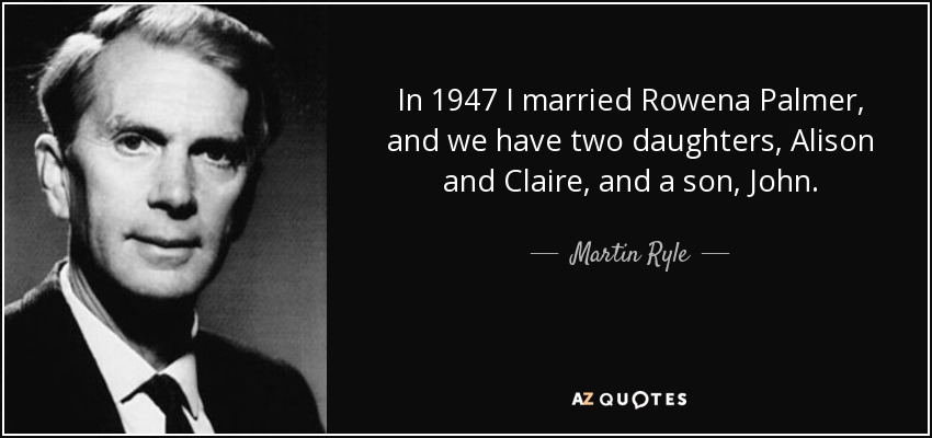 In 1947 I married Rowena Palmer, and we have two daughters, Alison and Claire, and a son, John. - Martin Ryle