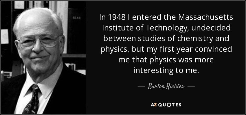 In 1948 I entered the Massachusetts Institute of Technology, undecided between studies of chemistry and physics, but my first year convinced me that physics was more interesting to me. - Burton Richter