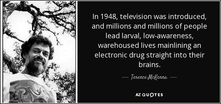 In 1948, television was introduced, and millions and millions of people lead larval, low-awareness, warehoused lives mainlining an electronic drug straight into their brains. - Terence McKenna