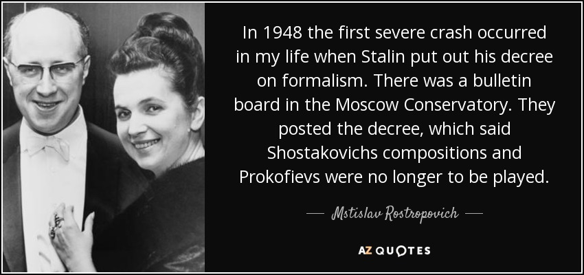 In 1948 the first severe crash occurred in my life when Stalin put out his decree on formalism. There was a bulletin board in the Moscow Conservatory. They posted the decree, which said Shostakovichs compositions and Prokofievs were no longer to be played. - Mstislav Rostropovich