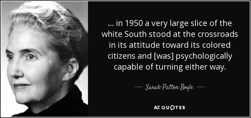 ... in 1950 a very large slice of the white South stood at the crossroads in its attitude toward its colored citizens and [was] psychologically capable of turning either way. - Sarah-Patton Boyle