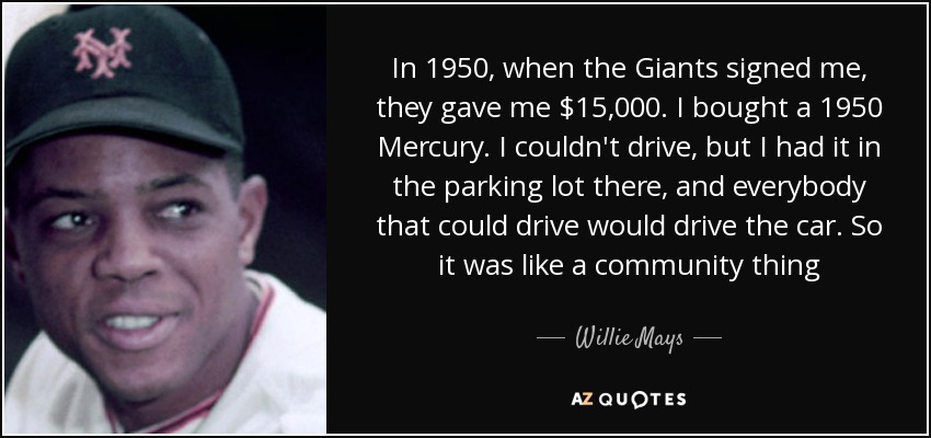 In 1950, when the Giants signed me, they gave me $15,000. I bought a 1950 Mercury. I couldn't drive, but I had it in the parking lot there, and everybody that could drive would drive the car. So it was like a community thing - Willie Mays