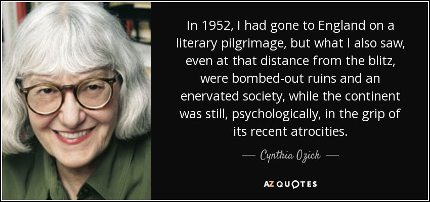In 1952, I had gone to England on a literary pilgrimage, but what I also saw, even at that distance from the blitz, were bombed-out ruins and an enervated society, while the continent was still, psychologically, in the grip of its recent atrocities. - Cynthia Ozick