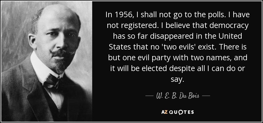 In 1956, I shall not go to the polls. I have not registered. I believe that democracy has so far disappeared in the United States that no 'two evils' exist. There is but one evil party with two names, and it will be elected despite all I can do or say. - W. E. B. Du Bois