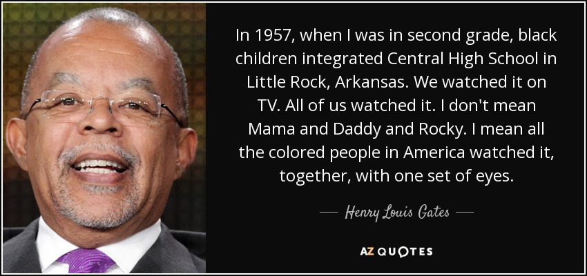 In 1957, when I was in second grade, black children integrated Central High School in Little Rock, Arkansas. We watched it on TV. All of us watched it. I don't mean Mama and Daddy and Rocky. I mean all the colored people in America watched it, together, with one set of eyes. - Henry Louis Gates