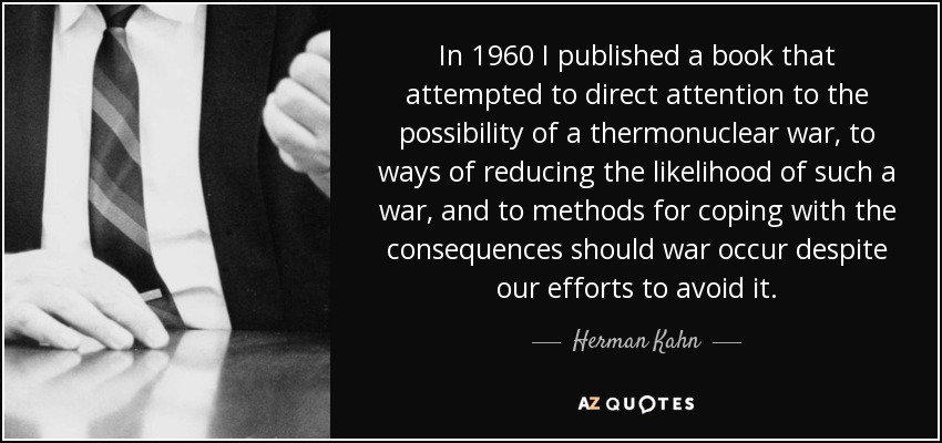 In 1960 I published a book that attempted to direct attention to the possibility of a thermonuclear war, to ways of reducing the likelihood of such a war, and to methods for coping with the consequences should war occur despite our efforts to avoid it. - Herman Kahn