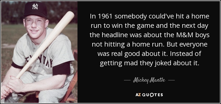 In 1961 somebody could've hit a home run to win the game and the next day the headline was about the M&M boys not hitting a home run. But everyone was real good about it. Instead of getting mad they joked about it. - Mickey Mantle