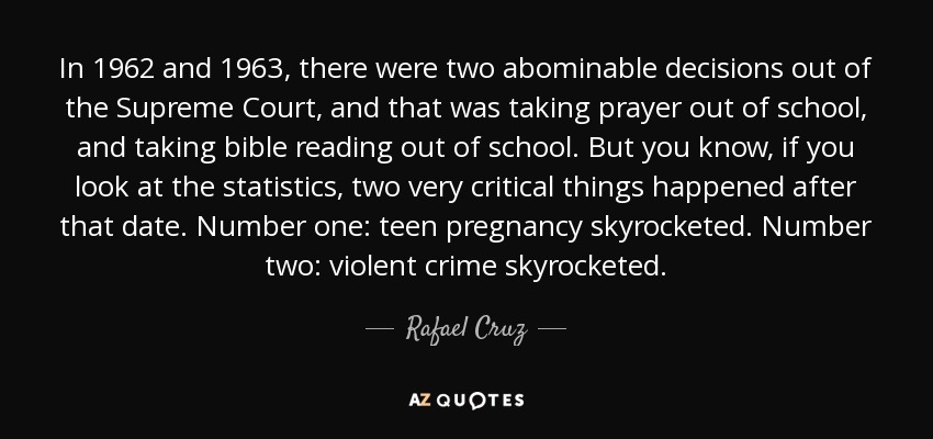 In 1962 and 1963, there were two abominable decisions out of the Supreme Court, and that was taking prayer out of school, and taking bible reading out of school. But you know, if you look at the statistics, two very critical things happened after that date. Number one: teen pregnancy skyrocketed. Number two: violent crime skyrocketed. - Rafael Cruz