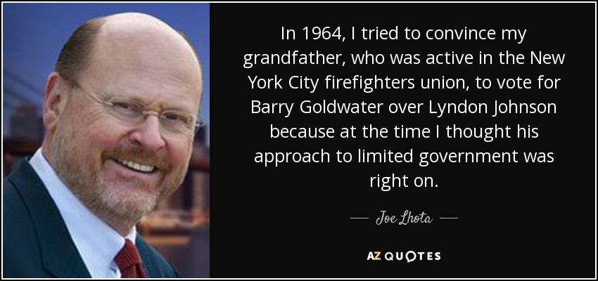 In 1964, I tried to convince my grandfather, who was active in the New York City firefighters union, to vote for Barry Goldwater over Lyndon Johnson because at the time I thought his approach to limited government was right on. - Joe Lhota