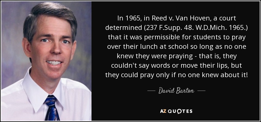 In 1965, in Reed v. Van Hoven, a court determined (237 F.Supp. 48. W.D.Mich. 1965.) that it was permissible for students to pray over their lunch at school so long as no one knew they were praying - that is, they couldn't say words or move their lips, but they could pray only if no one knew about it! - David Barton