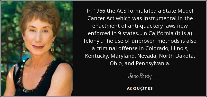 In 1966 the ACS formulated a State Model Cancer Act which was instrumental in the enactment of anti-quackery laws now enforced in 9 states...In California (it is a) felony...The use of unproven methods is also a criminal offense in Colorado, Illinois, Kentucky, Maryland, Nevada, North Dakota, Ohio, and Pennsylvania. - Jane Brody