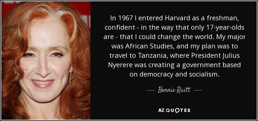In 1967 I entered Harvard as a freshman, confident - in the way that only 17-year-olds are - that I could change the world. My major was African Studies, and my plan was to travel to Tanzania, where President Julius Nyerere was creating a government based on democracy and socialism. - Bonnie Raitt