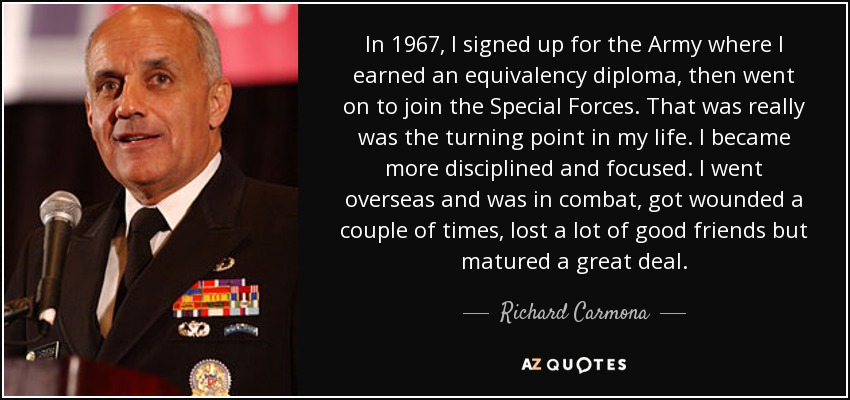 In 1967, I signed up for the Army where I earned an equivalency diploma, then went on to join the Special Forces. That was really was the turning point in my life. I became more disciplined and focused. I went overseas and was in combat, got wounded a couple of times, lost a lot of good friends but matured a great deal. - Richard Carmona