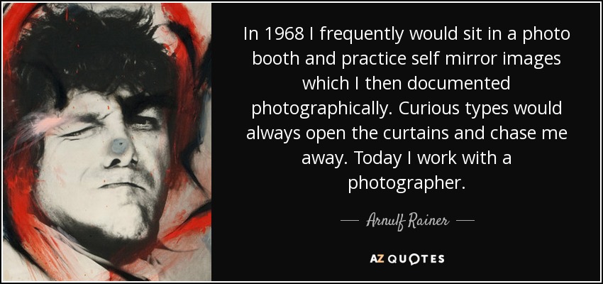 In 1968 I frequently would sit in a photo booth and practice self mirror images which I then documented photographically. Curious types would always open the curtains and chase me away. Today I work with a photographer. - Arnulf Rainer