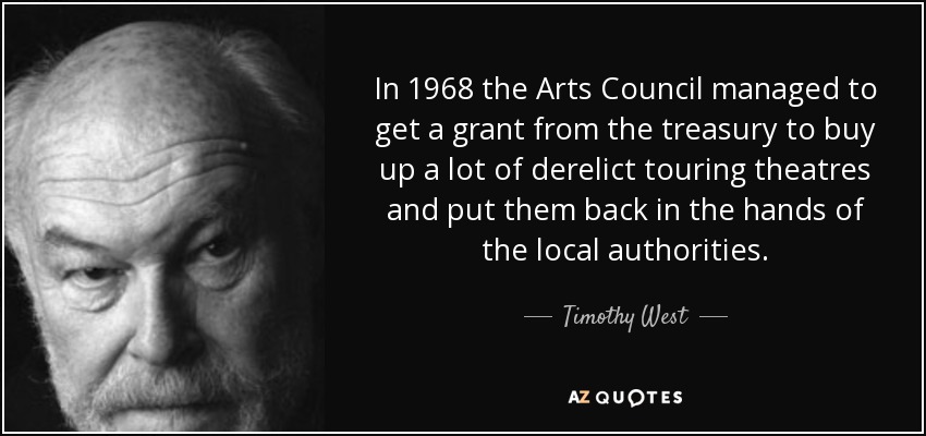 In 1968 the Arts Council managed to get a grant from the treasury to buy up a lot of derelict touring theatres and put them back in the hands of the local authorities. - Timothy West