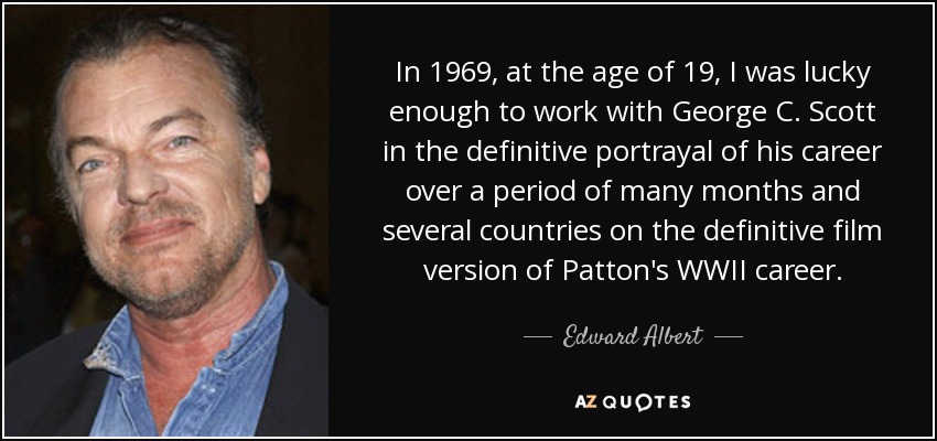 In 1969, at the age of 19, I was lucky enough to work with George C. Scott in the definitive portrayal of his career over a period of many months and several countries on the definitive film version of Patton's WWII career. - Edward Albert