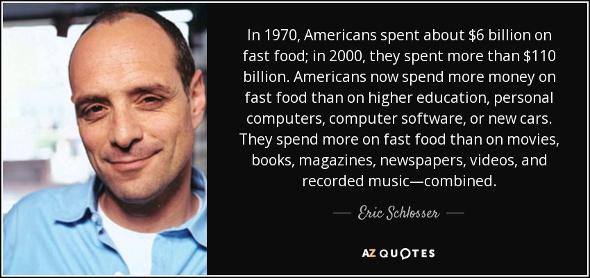 In 1970, Americans spent about $6 billion on fast food; in 2000, they spent more than $110 billion. Americans now spend more money on fast food than on higher education, personal computers, computer software, or new cars. They spend more on fast food than on movies, books, magazines, newspapers, videos, and recorded music—combined. - Eric Schlosser