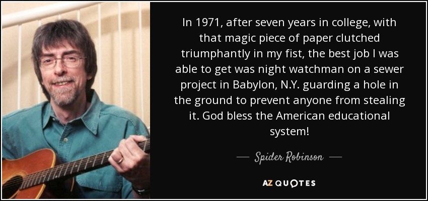 In 1971, after seven years in college, with that magic piece of paper clutched triumphantly in my fist, the best job I was able to get was night watchman on a sewer project in Babylon, N.Y. guarding a hole in the ground to prevent anyone from stealing it. God bless the American educational system! - Spider Robinson