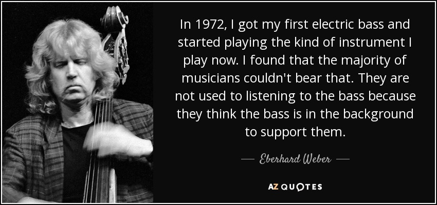 In 1972, I got my first electric bass and started playing the kind of instrument I play now. I found that the majority of musicians couldn't bear that. They are not used to listening to the bass because they think the bass is in the background to support them. - Eberhard Weber