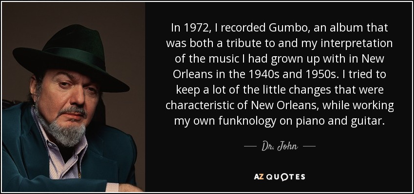 In 1972, I recorded Gumbo, an album that was both a tribute to and my interpretation of the music I had grown up with in New Orleans in the 1940s and 1950s. I tried to keep a lot of the little changes that were characteristic of New Orleans, while working my own funknology on piano and guitar. - Dr. John