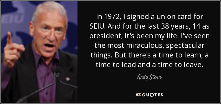 In 1972, I signed a union card for SEIU. And for the last 38 years, 14 as president, it's been my life. I've seen the most miraculous, spectacular things. But there's a time to learn, a time to lead and a time to leave. - Andy Stern