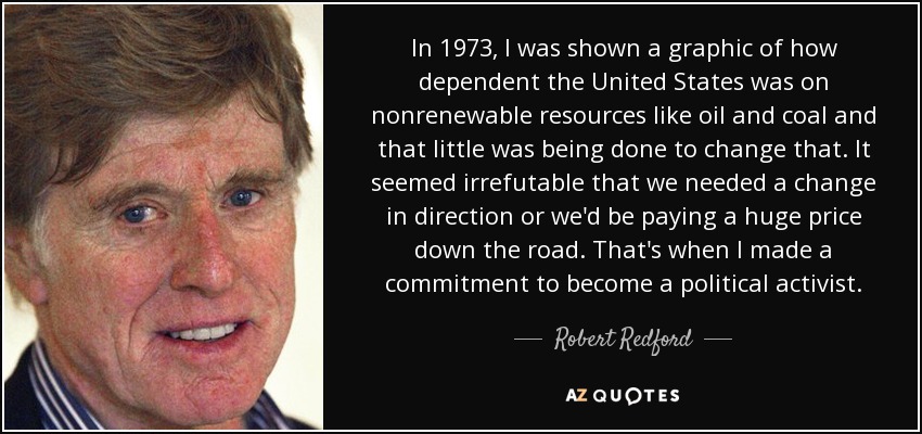 In 1973, I was shown a graphic of how dependent the United States was on nonrenewable resources like oil and coal and that little was being done to change that. It seemed irrefutable that we needed a change in direction or we'd be paying a huge price down the road. That's when I made a commitment to become a political activist. - Robert Redford