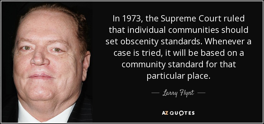 In 1973, the Supreme Court ruled that individual communities should set obscenity standards. Whenever a case is tried, it will be based on a community standard for that particular place. - Larry Flynt